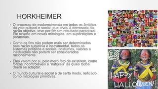 HORKHEIMER
• O processo de esclarecimento em todos os âmbitos
da vida cultural e social, que levou à derrocada da
razão objetiva, teve por fim um resultado paradoxal.
Ele reverte em novas mitologias, em superstições e
paranoias.
• Como os fins não podem mais ser determinados
pela razão subjetiva e instrumental, todos os
sistemas políticos e sociais, costumes, valores e
instituições não podem ser considerados
racionalmente.
• Eles valem por si, pelo mero fato de existirem, como
forças incontroláveis e “naturais” às quais todos
deem se adaptar.
• O mundo cultural e social é de certo modo, reificado
como mitologias primitivas.
 