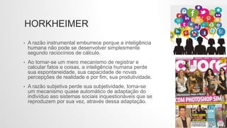 HORKHEIMER
• A razão instrumental emburrece porque a inteligência
humana não pode se desenvolver simplesmente
segundo raciocínios de cálculo.
• Ao tornar-se um mero mecanismo de registrar e
calcular fatos e coisas, a inteligência humana perde
sua espontaneidade, sua capacidade de novas
percepções de realidade e por fim, sua produtividade.
• A razão subjetiva perde sua subjetividade, torna-se
um mecanismo quase automático de adaptação do
indivíduo aso sistemas sociais inquestionáveis que se
reproduzem por sua vez, através dessa adaptação.
 