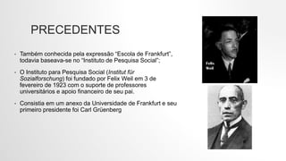 PRECEDENTES
• Também conhecida pela expressão “Escola de Frankfurt”,
todavia baseava-se no “Instituto de Pesquisa Social”;
• O Instituto para Pesquisa Social (Institut für
Sozialforschung) foi fundado por Felix Weil em 3 de
fevereiro de 1923 com o suporte de professores
universitários e apoio financeiro de seu pai.
• Consistia em um anexo da Universidade de Frankfurt e seu
primeiro presidente foi Carl Grüenberg
 