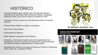 HISTÓRICO
• A tradição filosófica agora referida como "Escola de Frankfurt" é
particularmente associada a Max Horkheimer (filósofo, sociólogo e
psicólogo social), que se tornou diretor do instituto em 1930;
• Horkheimer recrutou muitos dos mais talentosos teóricos da escola,
incluindo:
• Theodor Adorno (filósofo, sociólogo, musicólogo),
• Erich Fromm (psicanalista),
• Herbert Marcuse (filósofo),
• Walter Benjamin (ensaísta e crítico literário).
• Entretanto, o título dessa "escola" pode ser frequentemente mal
compreendido, já que os membros do instituto nem sempre formaram
uma série de projetos complementares ou relacionados.
• Estudiosos têm limitado a sua visão da Escola de Frankfurt a Horkheimer,
Adorno, Marcuse, Lowenthal e Pollock
 