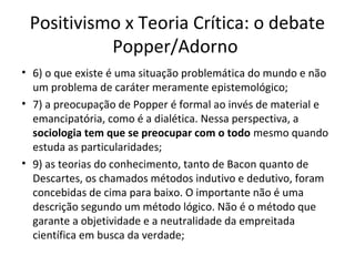 Positivismo x Teoria Crítica: o debate
Popper/Adorno
• 6) o que existe é uma situação problemática do mundo e não
um problema de caráter meramente epistemológico;
• 7) a preocupação de Popper é formal ao invés de material e
emancipatória, como é a dialética. Nessa perspectiva, a
sociologia tem que se preocupar com o todo mesmo quando
estuda as particularidades;
• 9) as teorias do conhecimento, tanto de Bacon quanto de
Descartes, os chamados métodos indutivo e dedutivo, foram
concebidas de cima para baixo. O importante não é uma
descrição segundo um método lógico. Não é o método que
garante a objetividade e a neutralidade da empreitada
científica em busca da verdade;

 