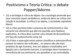 Positivismo x Teoria Crítica: o debate
Popper/Adorno
• 11) a sociologia é crítica do objeto. Se a sociologia pretende que
seus conceitos sejam verdadeiros, então ela deve ser crítica com
relação à sociedade. A crítica é ao objeto, a sociedade capitalista
liberal;
• 12) a crítica permeia todo o processo de conhecimento e não
somente um elemento que põe em questão uma hipótese
explicativa. A crítica deve suscitar uma atitude de desconfiança
em face do conhecimento como tal;
• 13) é falsa a separação entre valores científicos e extracientíficos
porque os valores são reificados... os valores não são mais
produtos do agir humano, mas sim objetos cristalizados sem
ligação com o horizonte humano. A sociologia deve incorporar a
consciência de sua antinomia, seu paradoxo e sua contradição;

 
