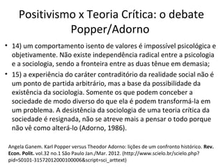 Positivismo x Teoria Crítica: o debate
Popper/Adorno
• 14) um comportamento isento de valores é impossível psicológica e
objetivamente. Não existe independência radical entre a psicologia
e a sociologia, sendo a fronteira entre as duas tênue em demasia;
• 15) a experiência do caráter contraditório da realidade social não é
um ponto de partida arbitrário, mas a base da possibilidade da
existência da sociologia. Somente os que podem conceber a
sociedade de modo diverso do que ela é podem transformá-la em
um problema. A desistência da sociologia de uma teoria crítica da
sociedade é resignada, não se atreve mais a pensar o todo porque
não vê como alterá-lo (Adorno, 1986).
Angela Ganem. Karl Popper versus Theodor Adorno: lições de um confronto histórico. Rev.
Econ. Polit. vol.32 no.1 São Paulo Jan./Mar. 2012. (http://www.scielo.br/scielo.php?
pid=S0101-31572012000100006&script=sci_arttext)

 