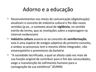Adorno e a educação
• Desenvolvimentos nos meios de comunicação (digitalização)
atualizam o conceito de indústria cultural e lhe dão novos
sentidos (p.ex., o contexto atual de vigilância, no sentido
estrito do termo, que as revelações sobre a espionagem na
internet evidenciam)
• Indústria cultura associa-se ao conceito de semiformação,
esta é uma espécie de estágio subjetivo do primeiro conceito,
e ambos os processos tem o mesmo efeito integrador, não
emancipatório e promotores da barbárie
• “A sociedade tecnificada, a qual se afasta cada vez mais de
sua função original de contribuir para o fim das necessidades,
exige a manutenção do sofrimento humano para a
consagração da sua existência” (ZUNIN)

 