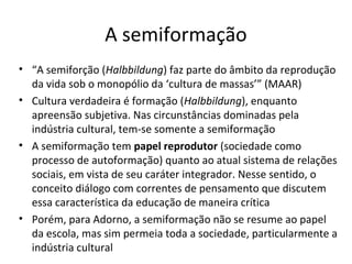 A semiformação
• “A semiforção (Halbbildung) faz parte do âmbito da reprodução
da vida sob o monopólio da ‘cultura de massas’” (MAAR)
• Cultura verdadeira é formação (Halbbildung), enquanto
apreensão subjetiva. Nas circunstâncias dominadas pela
indústria cultural, tem-se somente a semiformação
• A semiformação tem papel reprodutor (sociedade como
processo de autoformação) quanto ao atual sistema de relações
sociais, em vista de seu caráter integrador. Nesse sentido, o
conceito diálogo com correntes de pensamento que discutem
essa característica da educação de maneira crítica
• Porém, para Adorno, a semiformação não se resume ao papel
da escola, mas sim permeia toda a sociedade, particularmente a
indústria cultural

 