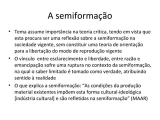 A semiformação
• Tema assume importância na teoria crítica, tendo em vista que
esta procura ser uma reflexão sobre a semiformação na
sociedade vigente, sem constituir uma teoria de orientação
para a libertação do modo de reprodução vigente
• O vínculo entre esclarecimento e liberdade, entre razão e
emancipação sofre uma ruptura no contexto da semiformação,
na qual o saber limitado é tomado como verdade, atribuindo
sentido à realidade
• O que explica a semiformação: “As condições da produção
material existentes impõem esta forma cultural-ideológica
[indústria cultural] e são refletidas na semiformação” (MAAR)

 
