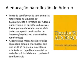A educação na reflexão de Adorno
• Tema da semiformação tem primeiras
referências na Dialética do
Esclarecimento e tematiza por Adorno
num ensaio e as questões educativas
foram por ele abordadas numa série
de textos a partir de situações de
intervenção (debates, transmissões
radiofônicas)
• Aspectos que marcam essa reflexão
são a ideia ampla de formação, que
não se dá só na escola, no entanto
está teria um papel fundamental na
resistência à barbárie e no combate à
semiformação

 
