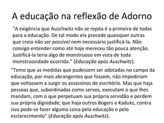 A educação na reflexão de Adorno
“A exigência que Auschwitz não se repita é a primeira de todas
para a educação. De tal modo ela precede quaisquer outras
que creio não ser possível nem necessário justificá-la. Não
consigo entender como até hoje mereceu tão pouca atenção.
Justificá-la teria algo de monstruoso em vista de toda
monstruosidade ocorrida.” (Educação após Auschwitz).
“Temo que as medidas que pudessem ser adotadas no campo da
educação, por mais abrangentes que fossem, não impediriam
que voltassem a surgir os assassinos de escritório. Mas que haja
pessoas que, subordinadas como servos, executam o que lhes
mandam, com o que perpetuam sua própria servidão e perdem
sua própria dignidade; que haja outros Bogers e Kaduks, contra
isso pode-se fazer alguma coisa pela educação e pelo
esclarecimento” (Educação após Auschwitz).

 