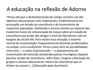 A educação na reflexão de Adorno
“Penso até que a desbarbarização do campo constitui um dos
objetivos educacionais mais importantes. Evidentemente ela
pressupõe um estudo da consciência e do inconsciente da
respectiva população. Sobretudo é preciso atentar ao impacto dos
modernos meios de comunicação de massa sobre um estado de
consciência que ainda não atingiu o nível do liberalismo cultural
burguês do século XIX. Para mudar essa situação, o sistema
normal de escolarização, frequentemente bastante problemático
no campo, seria insuficiente. Penso numa série de possibilidades.
Uma seria — e estou improvisando — o planejamento de
transmissões de televisão atendendo pontos nevrálgicos daquele
peculiar estado de consciência. Além disto, imagino a formação de
grupos e colunas educacionais móveis de voluntários que se
dirijam ao campo [...] (Educação após Auschwitz).

 