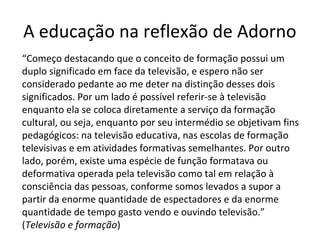 A educação na reflexão de Adorno
“Começo destacando que o conceito de formação possui um
duplo significado em face da televisão, e espero não ser
considerado pedante ao me deter na distinção desses dois
significados. Por um lado é possível referir-se à televisão
enquanto ela se coloca diretamente a serviço da formação
cultural, ou seja, enquanto por seu intermédio se objetivam fins
pedagógicos: na televisão educativa, nas escolas de formação
televisivas e em atividades formativas semelhantes. Por outro
lado, porém, existe uma espécie de função formatava ou
deformativa operada pela televisão como tal em relação à
consciência das pessoas, conforme somos levados a supor a
partir da enorme quantidade de espectadores e da enorme
quantidade de tempo gasto vendo e ouvindo televisão.”
(Televisão e formação)

 