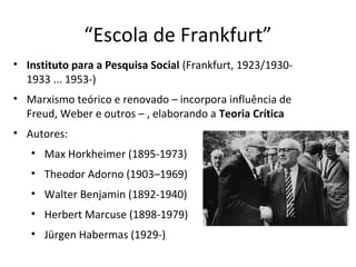 “Escola de Frankfurt”
• Instituto para a Pesquisa Social (Frankfurt, 1923/19301933 ... 1953-)
• Marxismo teórico e renovado – incorpora influência de
Freud, Weber e outros – , elaborando a Teoria Crítica
• Autores:
• Max Horkheimer (1895-1973)
• Theodor Adorno (1903–1969)
• Walter Benjamin (1892-1940)
• Herbert Marcuse (1898-1979)
• Jürgen Habermas (1929-)

 
