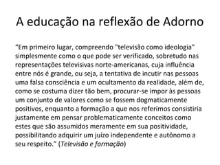 A educação na reflexão de Adorno
“Em primeiro lugar, compreendo "televisão como ideologia"
simplesmente como o que pode ser verificado, sobretudo nas
representações televisivas norte-americanas, cuja influência
entre nós é grande, ou seja, a tentativa de incutir nas pessoas
uma falsa consciência e um ocultamento da realidade, além de,
como se costuma dizer tão bem, procurar-se impor às pessoas
um conjunto de valores como se fossem dogmaticamente
positivos, enquanto a formação a que nos referimos consistiria
justamente em pensar problematicamente conceitos como
estes que são assumidos meramente em sua positividade,
possibilitando adquirir um juízo independente e autônomo a
seu respeito.” (Televisão e formação)

 