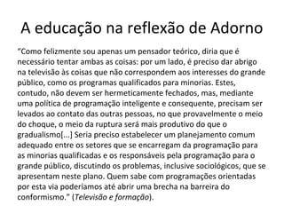 A educação na reflexão de Adorno
“Como felizmente sou apenas um pensador teórico, diria que é
necessário tentar ambas as coisas: por um lado, é preciso dar abrigo
na televisão às coisas que não correspondem aos interesses do grande
público, como os programas qualificados para minorias. Estes,
contudo, não devem ser hermeticamente fechados, mas, mediante
uma política de programação inteligente e consequente, precisam ser
levados ao contato das outras pessoas, no que provavelmente o meio
do choque, o meio da ruptura será mais produtivo do que o
gradualismo[...] Seria preciso estabelecer um planejamento comum
adequado entre os setores que se encarregam da programação para
as minorias qualificadas e os responsáveis pela programação para o
grande público, discutindo os problemas, inclusive sociológicos, que se
apresentam neste plano. Quem sabe com programações orientadas
por esta via poderíamos até abrir uma brecha na barreira do
conformismo.” (Televisão e formação).

 