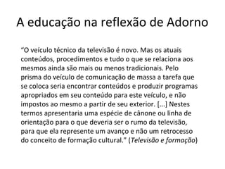 A educação na reflexão de Adorno
“O veículo técnico da televisão é novo. Mas os atuais
conteúdos, procedimentos e tudo o que se relaciona aos
mesmos ainda são mais ou menos tradicionais. Pelo
prisma do veículo de comunicação de massa a tarefa que
se coloca seria encontrar conteúdos e produzir programas
apropriados em seu conteúdo para este veículo, e não
impostos ao mesmo a partir de seu exterior. [...] Nestes
termos apresentaria uma espécie de cânone ou linha de
orientação para o que deveria ser o rumo da televisão,
para que ela represente um avanço e não um retrocesso
do conceito de formação cultural.” (Televisão e formação)

 