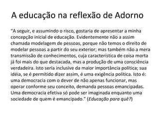 A educação na reflexão de Adorno
“A seguir, e assumindo o risco, gostaria de apresentar a minha
concepção inicial de educação. Evidentemente não a assim
chamada modelagem de pessoas, porque não temos o direito de
modelar pessoas a partir do seu exterior; mas também não a mera
transmissão de conhecimentos, cuja característica de coisa morta
já foi mais do que destacada, mas a produção de uma consciência
verdadeira. Isto seria inclusive da maior importância política; sua
idéia, se é permitido dizer assim, é uma exigência política. Isto é:
uma democracia com o dever de não apenas funcionar, mas
operar conforme seu conceito, demanda pessoas emancipadas.
Uma democracia efetiva só pode ser imaginada enquanto uma
sociedade de quem é emancipado.” (Educação para quê?)

 