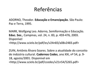 Referências
ADORNO, Theodor. Educação e Emancipação. São Paulo:
Paz e Terra, 1995.
MARR, Wolfgang Leo. Adorno, Semiformação e Educação.
Educ. Soc., Campinas, vol. 24, n. 83, p. 459-476, 2003.
Disponível
<http://www.scielo.br/pdf/es/v24n83/a08v2483.pdf>
ZUIN, Antônio Álvaro Soares. Sobre a atualidade do conceito
de indústria cultural. Cadernos Cedes, ano XXI, nº 54, p. 918, agosto/2001. Disponível em
<http://www.scielo.br/pdf/ccedes/v21n54/5265.pdf>

 