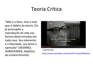 Teoria Crítica
“Não é o bem, mas o mal,
que é objeto da teoria. Ela
já pressupõe a
reprodução da vida nas
formas determinadas em
cada caso. Seu elemento
é a liberdade, seu tema a
opressão” (ADORNO;
HORKHEIMER, Dialética
do esclarecimento)

http://www.youtube.com/watch?v=EwyzPdaXekA

 