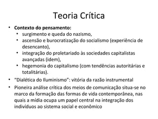 Teoria Crítica
• Contexto do pensamento:
• surgimento e queda do nazismo,
• ascensão e burocratização do socialismo (experiência de
desencanto),
• integração do proletariado às sociedades capitalistas
avançadas (idem),
• hegemonia do capitalismo (com tendências autoritárias e
totalitárias).
• “Dialética do Iluminismo”: vitória da razão instrumental
• Pioneira análise crítica dos meios de comunicação situa-se no
marco da formação das formas de vida contemporânea, nas
quais a mídia ocupa um papel central na integração dos
indivíduos ao sistema social e econômico

 
