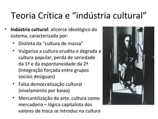Teoria Crítica e “indústria cultural”
• Indústria cultural: alicerce ideológico do
sistema, caracterizada por:
• Distinta da “cultura de massa”
• Vulgariza a cultura erudita e degrada a
cultura popular, perda de seriedade
da 1ª e da espontaneidade da 2ª
(integração forçada entre grupos
sociais desiguais)
• Falsa democratização cultural
(nivelamento por baixo)
• Mercantilização da arte, cultura como
mercadoria – lógica capitalista dos
valores de troca se introduz na cultura

 