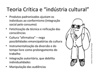 Teoria Crítica e “indústria cultural”
• Produtos padronizados ajustam os
indivíduos ao conformismo (integração
social pelo consumo)
• Fetichização da técnica e reificação das
consciências
• Cultura “afirmativa” – nega
possibilidades emancipatórias da cultura
• Instrumentalização da diversão e do
tempo livre como prolongamento do
trabalho
• Integração autoritária, que debilita
individualidades
• Manipulação das audiências

 