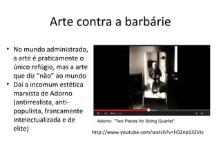 Arte contra a barbárie
• No mundo administrado,
a arte é praticamente o
único refúgio, mas a arte
que diz “não” ao mundo
• Daí a incomum estética
marxista de Adorno
(antirrealista, antipopulista, francamente
intelectualizada e de
elite)

http://www.youtube.com/watch?v=FO2np13ZVJs

 