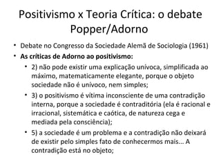 Positivismo x Teoria Crítica: o debate
Popper/Adorno
• Debate no Congresso da Sociedade Alemã de Sociologia (1961)
• As críticas de Adorno ao positivismo:
• 2) não pode existir uma explicação unívoca, simplificada ao
máximo, matematicamente elegante, porque o objeto
sociedade não é unívoco, nem simples;
• 3) o positivismo é vítima inconsciente de uma contradição
interna, porque a sociedade é contraditória (ela é racional e
irracional, sistemática e caótica, de natureza cega e
mediada pela consciência);
• 5) a sociedade é um problema e a contradição não deixará
de existir pelo simples fato de conhecermos mais... A
contradição está no objeto;

 