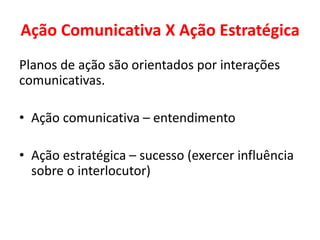 Ação Comunicativa X Ação Estratégica
Planos de ação são orientados por interações
comunicativas.
• Ação comunicativa – entendimento
• Ação estratégica – sucesso (exercer influência
sobre o interlocutor)
 