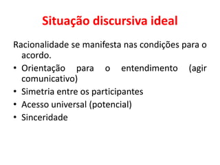 Situação discursiva ideal
Racionalidade se manifesta nas condições para o
acordo.
• Orientação para o entendimento (agir
comunicativo)
• Simetria entre os participantes
• Acesso universal (potencial)
• Sinceridade
 