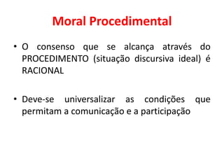 Moral Procedimental
• O consenso que se alcança através do
PROCEDIMENTO (situação discursiva ideal) é
RACIONAL
• Deve-se universalizar as condições que
permitam a comunicação e a participação
 