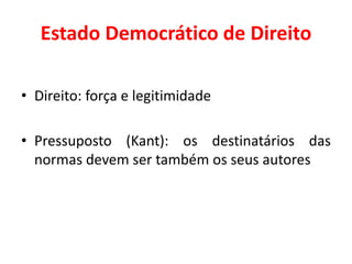 Estado Democrático de Direito
• Direito: força e legitimidade
• Pressuposto (Kant): os destinatários das
normas devem ser também os seus autores
 