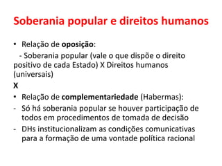 Soberania popular e direitos humanos
• Relação de oposição:
- Soberania popular (vale o que dispõe o direito
positivo de cada Estado) X Direitos humanos
(universais)
X
• Relação de complementariedade (Habermas):
- Só há soberania popular se houver participação de
todos em procedimentos de tomada de decisão
- DHs institucionalizam as condições comunicativas
para a formação de uma vontade política racional
 