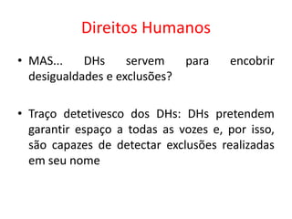 Direitos Humanos
• MAS... DHs servem para encobrir
desigualdades e exclusões?
• Traço detetivesco dos DHs: DHs pretendem
garantir espaço a todas as vozes e, por isso,
são capazes de detectar exclusões realizadas
em seu nome
 