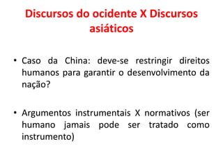 Discursos do ocidente X Discursos
asiáticos
• Caso da China: deve-se restringir direitos
humanos para garantir o desenvolvimento da
nação?
• Argumentos instrumentais X normativos (ser
humano jamais pode ser tratado como
instrumento)
 