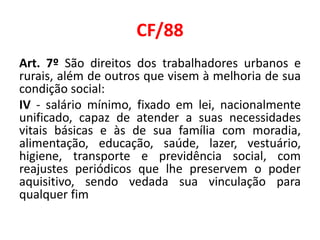 CF/88
Art. 7º São direitos dos trabalhadores urbanos e
rurais, além de outros que visem à melhoria de sua
condição social:
IV - salário mínimo, fixado em lei, nacionalmente
unificado, capaz de atender a suas necessidades
vitais básicas e às de sua família com moradia,
alimentação, educação, saúde, lazer, vestuário,
higiene, transporte e previdência social, com
reajustes periódicos que lhe preservem o poder
aquisitivo, sendo vedada sua vinculação para
qualquer fim
 