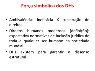 Força simbólica dos DHs
• Ambivalência: ineficácia X construção de
direitos
• Direitos humanos modernos (definição):
expectativa normativas de inclusão jurídica de
toda e qualquer ser humano na sociedade
mundial
• DHs existem para garantir o dissenso
estrutural
 