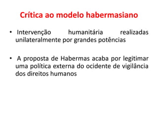 Crítica ao modelo habermasiano
• Intervenção humanitária realizadas
unilateralmente por grandes potências
• A proposta de Habermas acaba por legitimar
uma política externa do ocidente de vigilância
dos direitos humanos
 