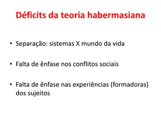 Déficits da teoria habermasiana
• Separação: sistemas X mundo da vida
• Falta de ênfase nos conflitos sociais
• Falta de ênfase nas experiências (formadoras)
dos sujeitos
 