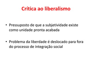 Crítica ao liberalismo
• Pressuposto de que a subjetividade existe
como unidade pronta acabada
• Problema da liberdade é deslocado para fora
do processo de integração social
 