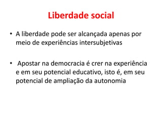 Liberdade social
• A liberdade pode ser alcançada apenas por
meio de experiências intersubjetivas
• Apostar na democracia é crer na experiência
e em seu potencial educativo, isto é, em seu
potencial de ampliação da autonomia
 