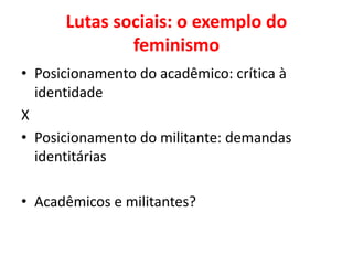 Lutas sociais: o exemplo do
feminismo
• Posicionamento do acadêmico: crítica à
identidade
X
• Posicionamento do militante: demandas
identitárias
• Acadêmicos e militantes?
 