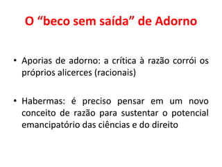 O “beco sem saída” de Adorno
• Aporias de adorno: a crítica à razão corrói os
próprios alicerces (racionais)
• Habermas: é preciso pensar em um novo
conceito de razão para sustentar o potencial
emancipatório das ciências e do direito
 
