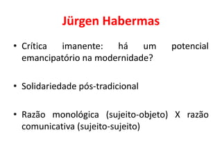 Jürgen Habermas
• Crítica imanente: há um potencial
emancipatório na modernidade?
• Solidariedade pós-tradicional
• Razão monológica (sujeito-objeto) X razão
comunicativa (sujeito-sujeito)
 