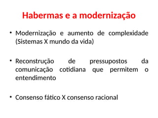 Habermas e a modernização
• Modernização e aumento de complexidade
(Sistemas X mundo da vida)
• Reconstrução de pressupostos da
comunicação cotidiana que permitem o
entendimento
• Consenso fático X consenso racional
 