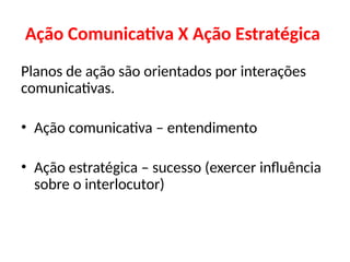 Ação Comunicativa X Ação Estratégica
Planos de ação são orientados por interações
comunicativas.
• Ação comunicativa – entendimento
• Ação estratégica – sucesso (exercer influência
sobre o interlocutor)
 