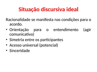 Situação discursiva ideal
Racionalidade se manifesta nas condições para o
acordo.
• Orientação para o entendimento (agir
comunicativo)
• Simetria entre os participantes
• Acesso universal (potencial)
• Sinceridade
 