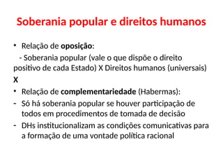 Soberania popular e direitos humanos
• Relação de oposição:
- Soberania popular (vale o que dispõe o direito
positivo de cada Estado) X Direitos humanos (universais)
X
• Relação de complementariedade (Habermas):
- Só há soberania popular se houver participação de
todos em procedimentos de tomada de decisão
- DHs institucionalizam as condições comunicativas para
a formação de uma vontade política racional
 
