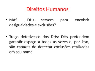 Direitos Humanos
• MAS... DHs servem para encobrir
desigualdades e exclusões?
• Traço detetivesco dos DHs: DHs pretendem
garantir espaço a todas as vozes e, por isso,
são capazes de detectar exclusões realizadas
em seu nome
 