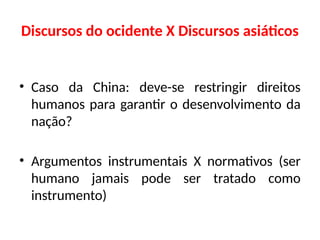 Discursos do ocidente X Discursos asiáticos
• Caso da China: deve-se restringir direitos
humanos para garantir o desenvolvimento da
nação?
• Argumentos instrumentais X normativos (ser
humano jamais pode ser tratado como
instrumento)
 
