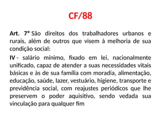 CF/88
Art. 7º São direitos dos trabalhadores urbanos e
rurais, além de outros que visem à melhoria de sua
condição social:
IV - salário mínimo, fixado em lei, nacionalmente
unificado, capaz de atender a suas necessidades vitais
básicas e às de sua família com moradia, alimentação,
educação, saúde, lazer, vestuário, higiene, transporte e
previdência social, com reajustes periódicos que lhe
preservem o poder aquisitivo, sendo vedada sua
vinculação para qualquer fim
 