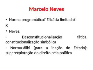 Marcelo Neves
• Norma programática? Eficácia limitada?
X
• Neves:
- Desconstitucionalização fática,
constitucionalização simbólica
- Norma-álibi (para a inação do Estado):
superexploração do direito pela política
 